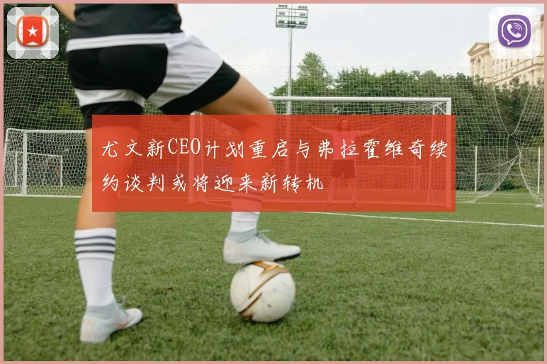 尤文新CEO计划重启与弗拉霍维奇续约谈判或将迎来新转机