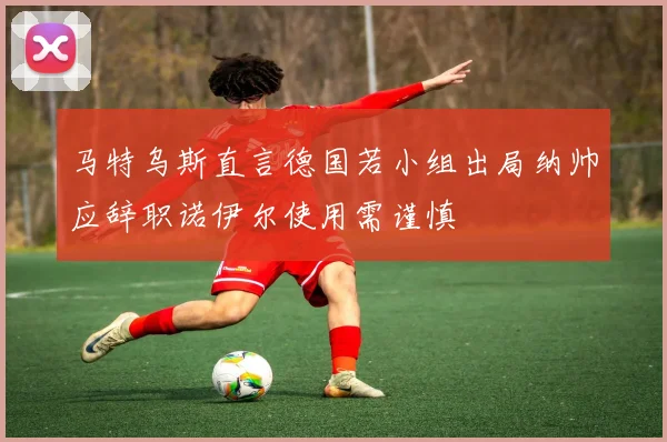 马特乌斯直言德国若小组出局纳帅应辞职诺伊尔使用需谨慎