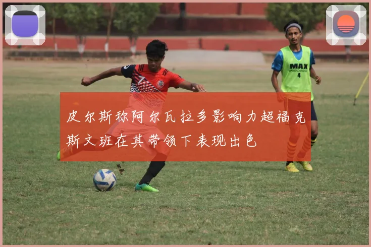 皮尔斯称阿尔瓦拉多影响力超福克斯文班在其带领下表现出色