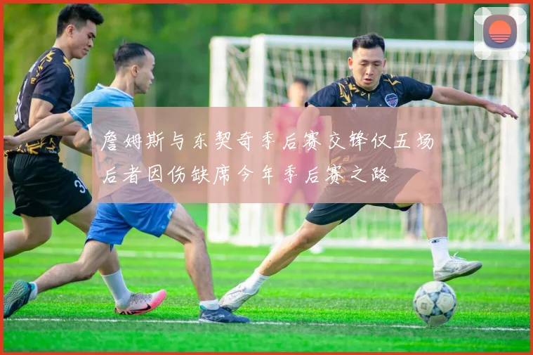 詹姆斯与东契奇季后赛交锋仅五场后者因伤缺席今年季后赛之路