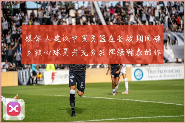 媒体人建议中国男篮在备战期间确立核心球员并充分发挥杨瀚森的作用