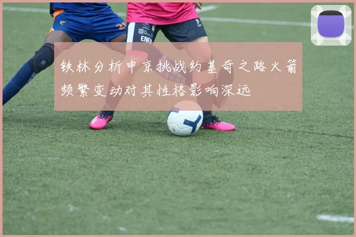 铁林分析申京挑战约基奇之路火箭频繁变动对其性格影响深远