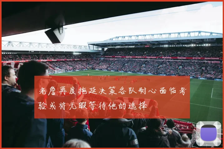 老詹再度拖延决策各队耐心面临考验或将无暇等待他的选择