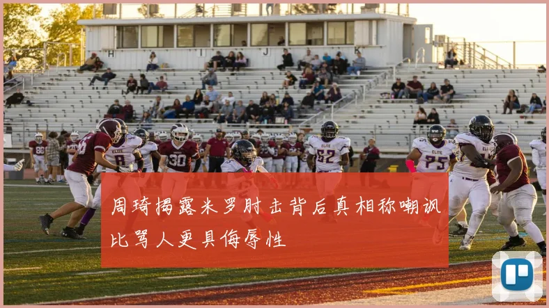 周琦揭露米罗肘击背后真相称嘲讽比骂人更具侮辱性