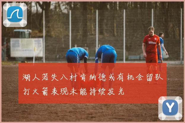 湖人若失八村肯纳德或有机会留队打火箭表现未能持续发光