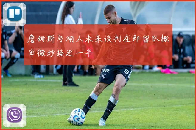 詹姆斯与湖人未来谈判在即留队概率微妙接近一半