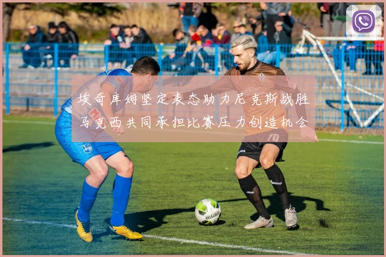 埃奇库姆坚定表态助力尼克斯战胜马克西共同承担比赛压力创造机会
