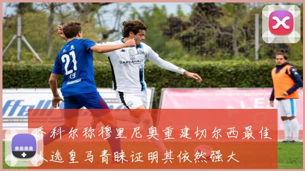 乔科尔称穆里尼奥重建切尔西最佳人选皇马青睐证明其依然强大
