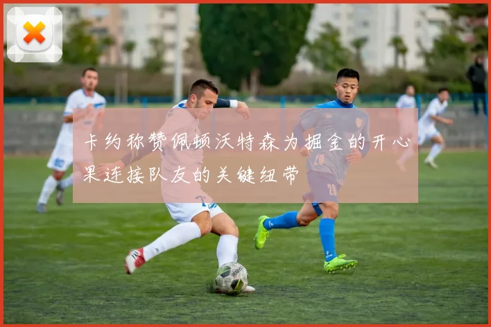 卡约称赞佩顿沃特森为掘金的开心果连接队友的关键纽带