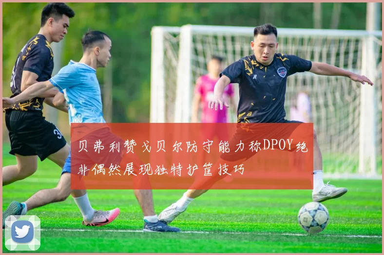 贝弗利赞戈贝尔防守能力称DPOY绝非偶然展现独特护筐技巧