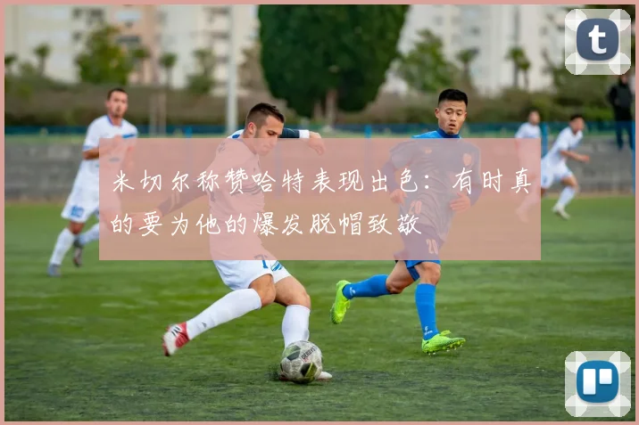 米切尔称赞哈特表现出色：有时真的要为他的爆发脱帽致敬