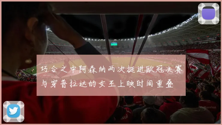 巧合之中阿森纳两次挺进欧冠决赛与穿普拉达的女王上映时间重叠