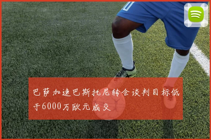 巴萨加速巴斯托尼转会谈判目标低于6000万欧元成交