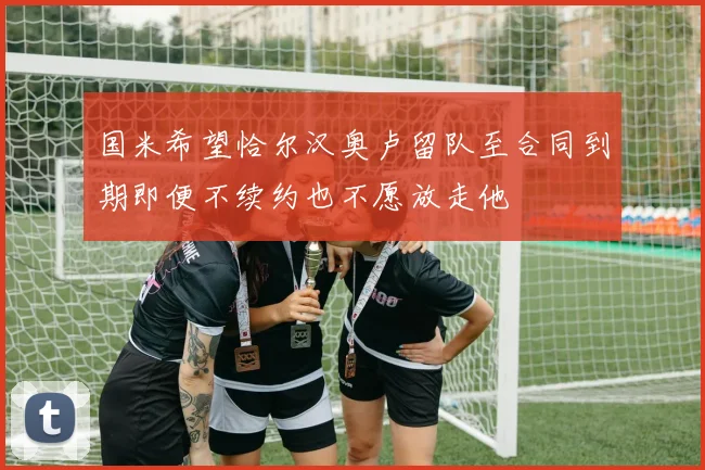 国米希望恰尔汉奥卢留队至合同到期即便不续约也不愿放走他