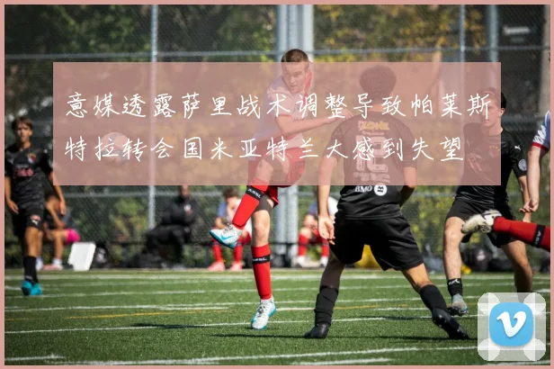 意媒透露萨里战术调整导致帕莱斯特拉转会国米亚特兰大感到失望