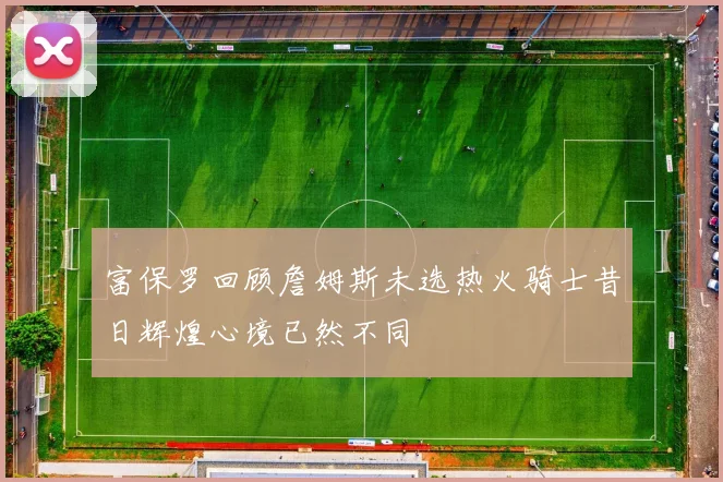 富保罗回顾詹姆斯未选热火骑士昔日辉煌心境已然不同