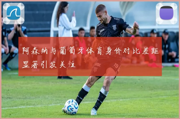 阿森纳与葡萄牙体育身价对比差距显著引发关注