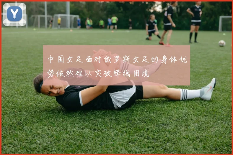 中国女足面对俄罗斯女足的身体优势依然难以突破锋线困境