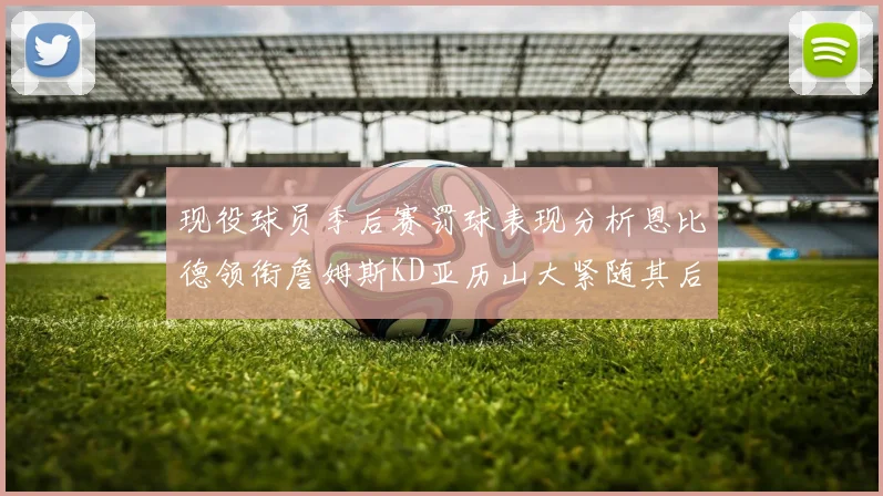 现役球员季后赛罚球表现分析恩比德领衔詹姆斯KD亚历山大紧随其后