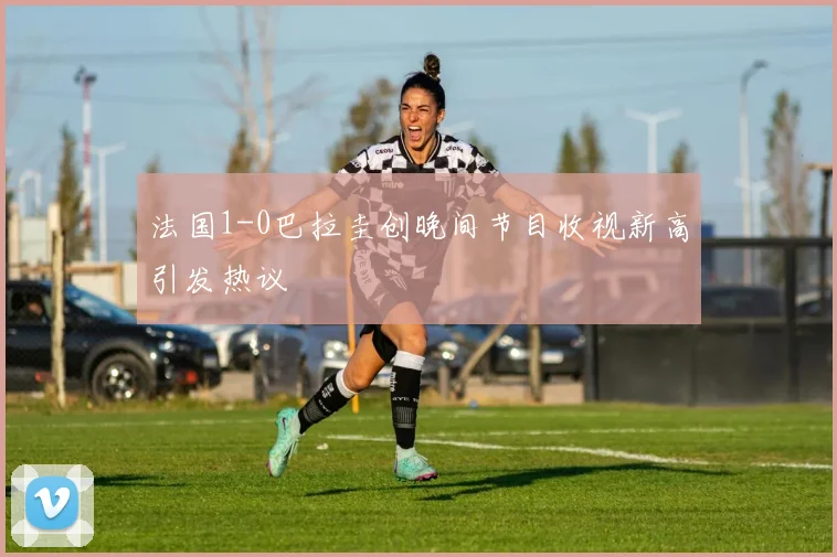 法国1-0巴拉圭创晚间节目收视新高引发热议
