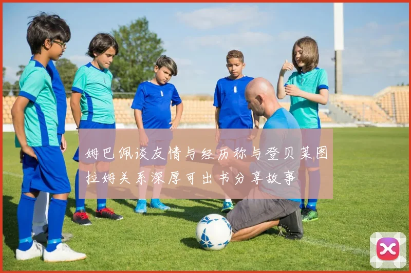 姆巴佩谈友情与经历称与登贝莱图拉姆关系深厚可出书分享故事