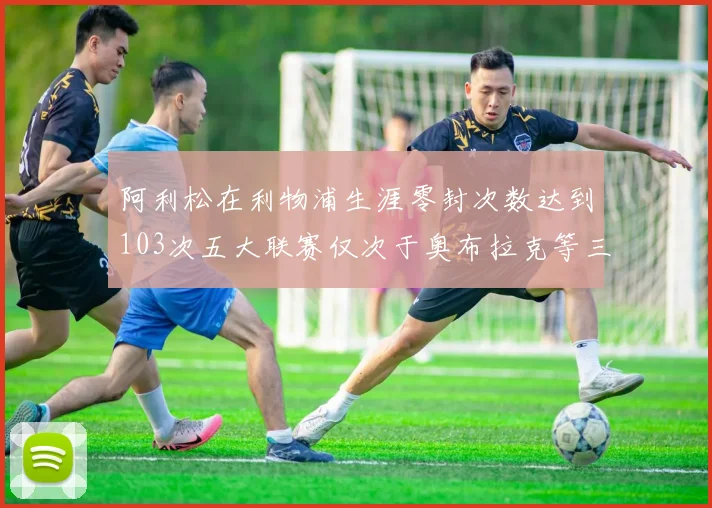 阿利松在利物浦生涯零封次数达到103次五大联赛仅次于奥布拉克等三人