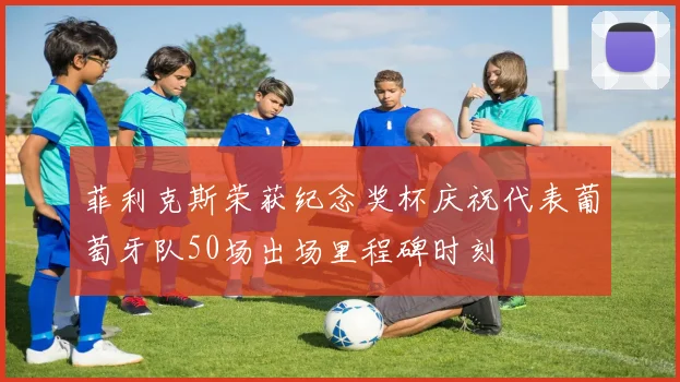 菲利克斯荣获纪念奖杯庆祝代表葡萄牙队50场出场里程碑时刻