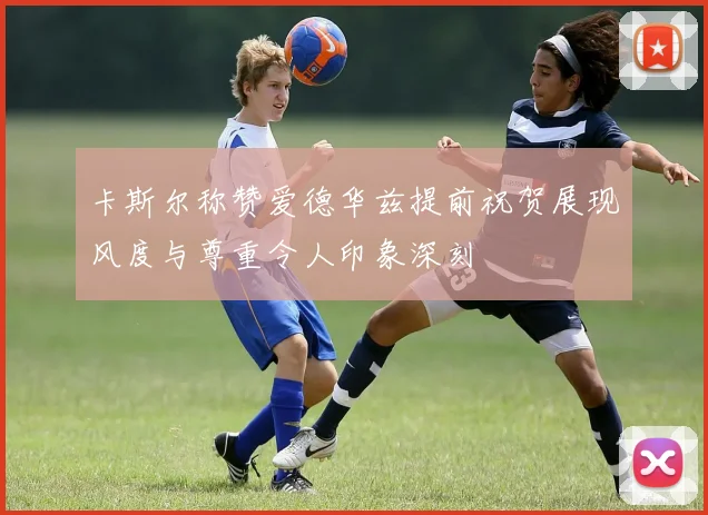卡斯尔称赞爱德华兹提前祝贺展现风度与尊重令人印象深刻